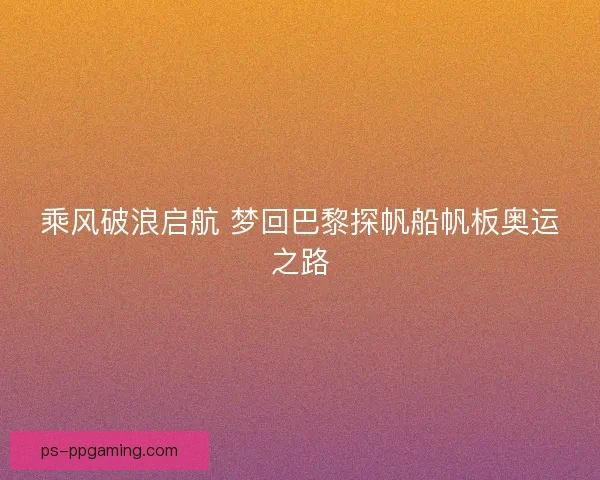 乘风破浪启航 梦回巴黎探帆船帆板奥运之路