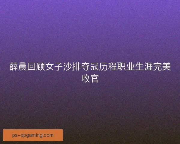 薛晨回顾女子沙排夺冠历程职业生涯完美收官